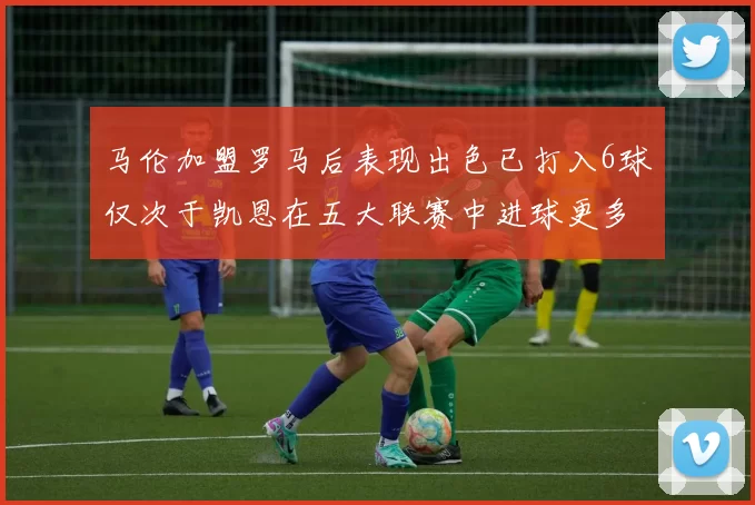 马伦加盟罗马后表现出色已打入6球仅次于凯恩在五大联赛中进球更多