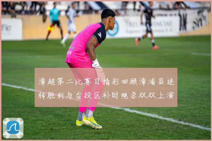 漳超第二比赛日精彩回顾漳浦县逆转胜利与台投区补时绝杀双双上演